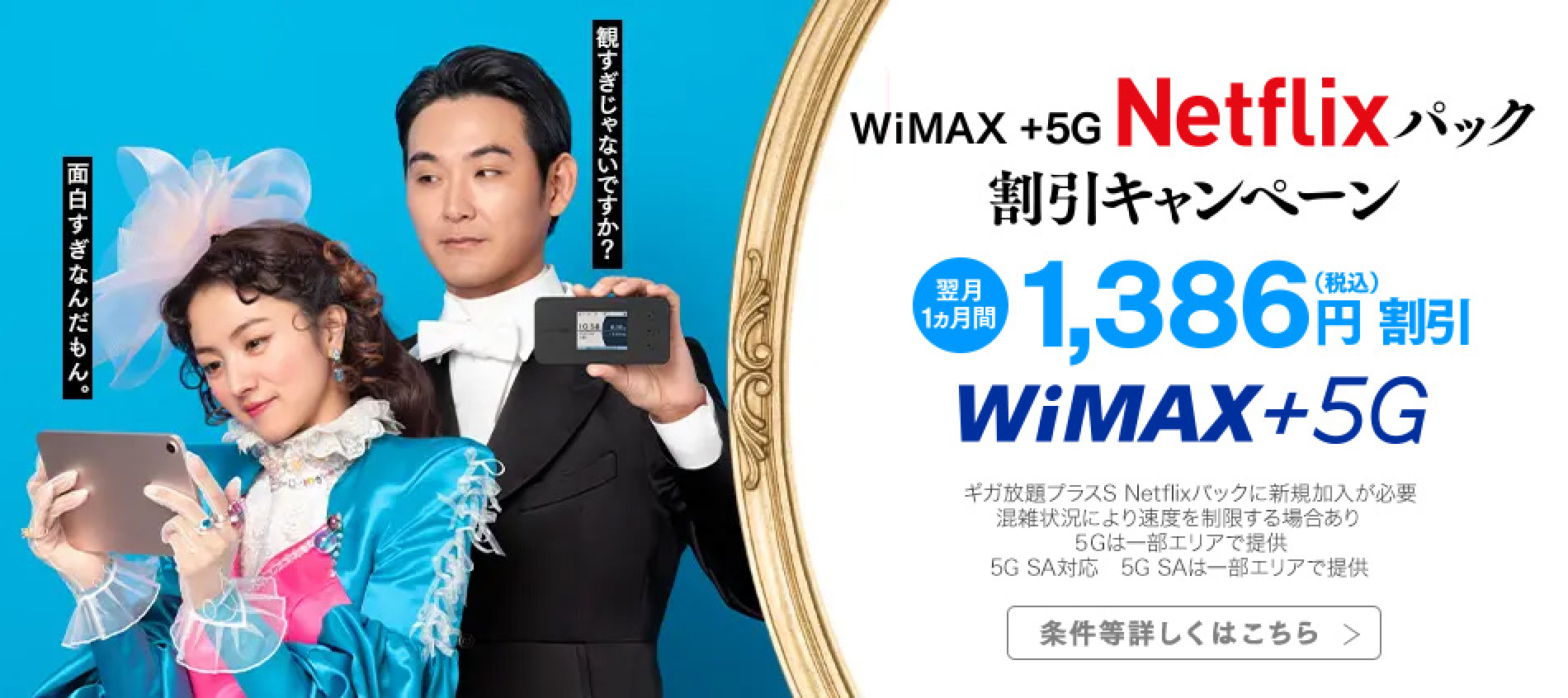 WiMAX +5G Netflixパック割引キャンペーン　翌月1ヵ月間1,386円（税込）円割引　WiMAX +5G　※ギガ放題プラスS Netflixパックに新規加入が必要　※混雑状況により速度を制限する場合あり　※5Gは一部エリアで提供　※5G SA対応　※5G SAは一部エリアで提供　条件等詳しくはこちら