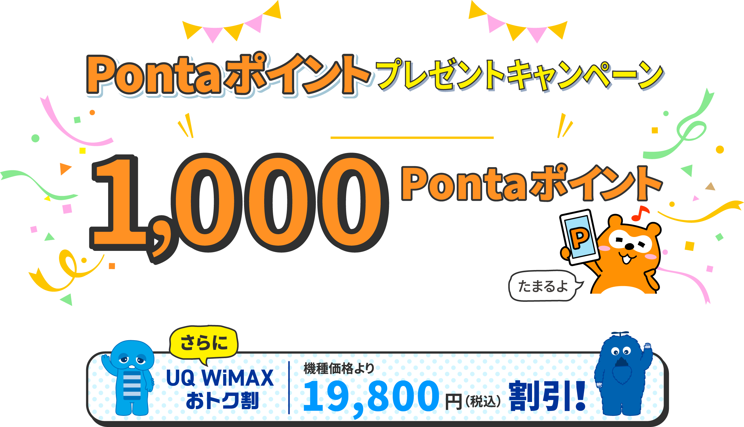 UQ WiMAX　UQ WiMAX Pontaポイントプレゼントキャンペーン　新規契約時にau IDを新規登録すると1,000Pontaポイントプレゼント　期間2024年6月4日（火）10:00～ 終了日未定 ※店頭での受付開始は2024年7月1日（月）～　さらにUQ WiMAXおトク割　機種価格より19,800円（税込）割引！