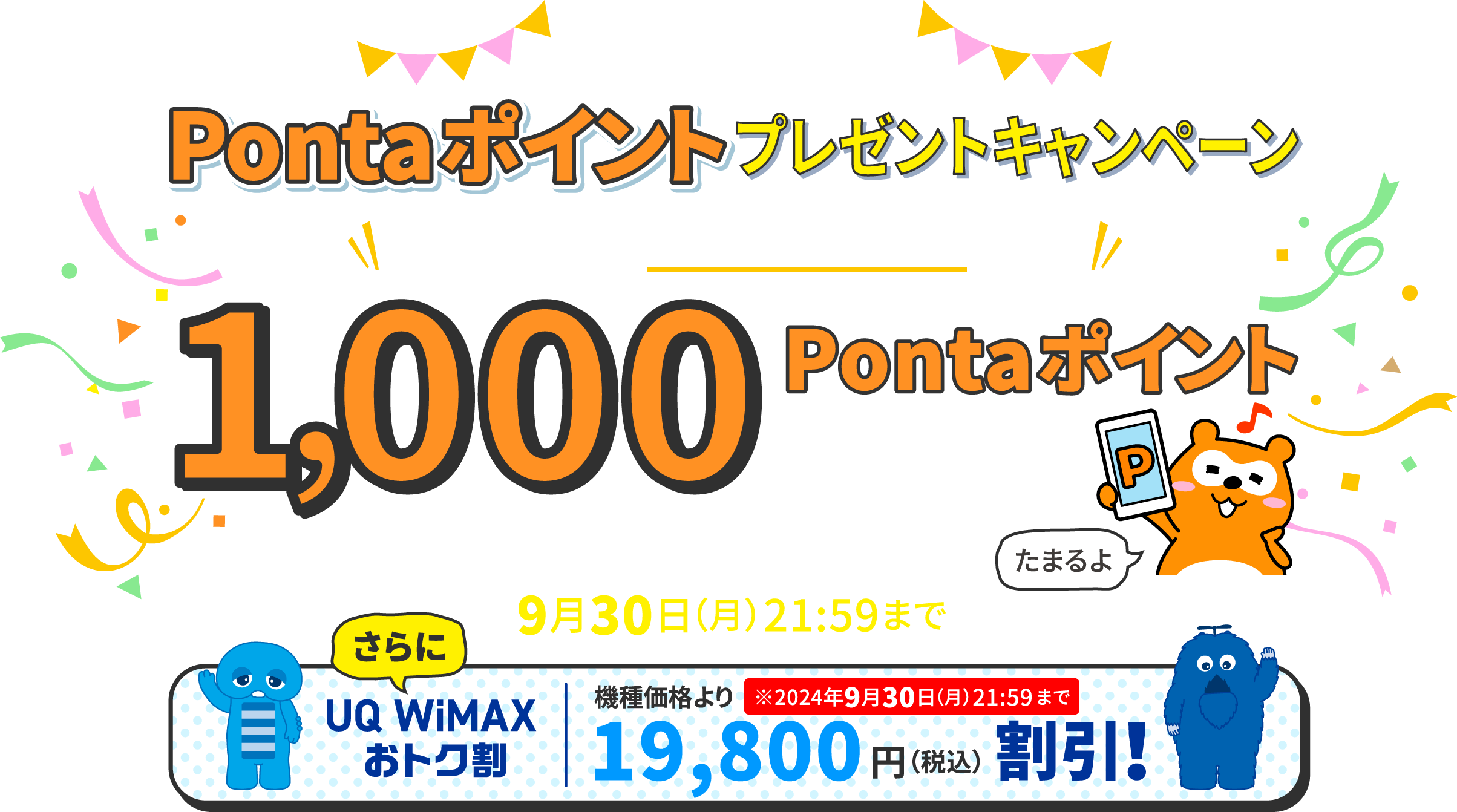 UQ WiMAX　UQ WiMAX Pontaポイントプレゼントキャンペーン　新規契約時にau IDを新規登録すると1,000Pontaポイントプレゼント　期間2024年6月4日（火）10:00～9月30日（月）21：59まで　さらにUQ WiMAXおトク割　機種価格より19,800円（税込）割引！※2024年9月30日（月）21：59まで