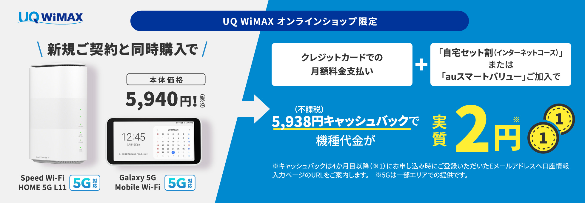 UQ WiMAX オンラインショップ限定　7月1日（金）9:00～　Speed Wi-Fi HOME 5G L11（5G対応）/Galaxy 5G Mobile Wi-Fi（5G対応）　本体価格：5,940円！　さらにクレジットカードでの月額料金支払い、且つUQ自宅セット割またはauスマートバリューの加入で5,938円（不課税）キャッシュバックでSpeed WiFi HOME 5G L11/Galaxy 5G Mobile Wi-Fiの機種代金が実質2円※　※キャッシュバックは4か月目以降（※1）にお申し込み時にご登録いただいたEメールアドレスへ口座情報入力ページのURLをご案内します。　※5Gは一部エリアでの提供です。