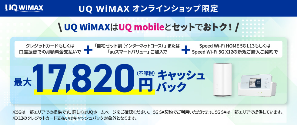 UQ WiMAX オンラインショップ限定　UQ WiMAXはUQ mobileとセットでおトク！クレジットカードもしくは口座振替での月額料金支払いで+「自宅セット割（インターネットコース）」または「auスマートバリュー」ご加入でSpeed Wi-Fi HOME 5G L13の新規ご購入ご契約で最大17,820円（不課税）キャッシュバック　※5Gは一部エリアでの提供です。詳しくはUQホームページをご確認ください。5G SA契約でご利用いただけます。5G SAは一部エリアで提供しています。※X12のクレジットカード支払いはキャッシュバック対象外となります。