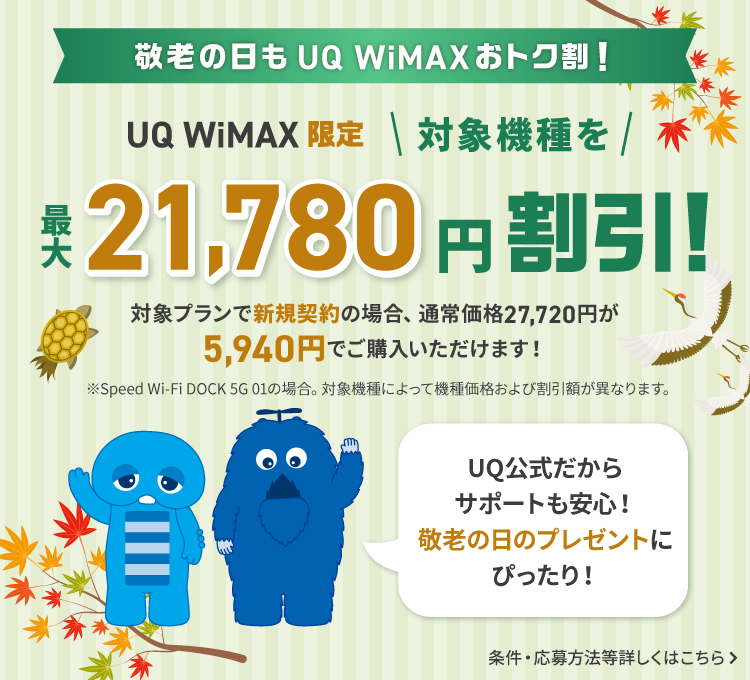 敬老の日もUQ WiMAXおトク割！UQ公式だからサポートも安心！敬老の日のプレゼントにぴったり！UQ WiMAX限定 対象機種を最大21,780円割引！対象プランで新規契約の場合、通常価格27,720円が5,940円でご購入いただけます！※Speed Wi-Fi DOCK 5G 01の場合。対象機種によって機種価格および割引額が異なります。条件・応募方法等詳しくはこちら＞
