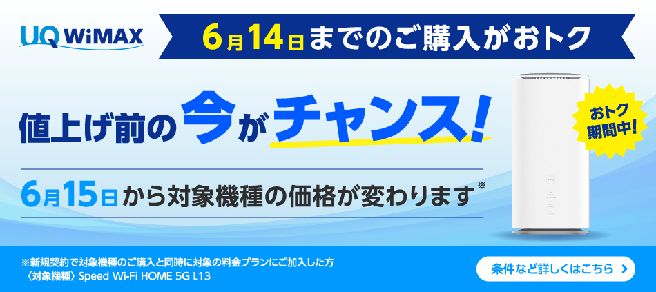 6月14日までのご購入がおトク 値上げ前の今がチャンス！ 6月15日から対象機種の価格が変わります※ ※新規契約で対象機種のご購入と同時に対象の料金プランにご加入した方〈対象機種〉Speed Wi-Fi HOME 5G L13 条件など詳しくはこちら＞