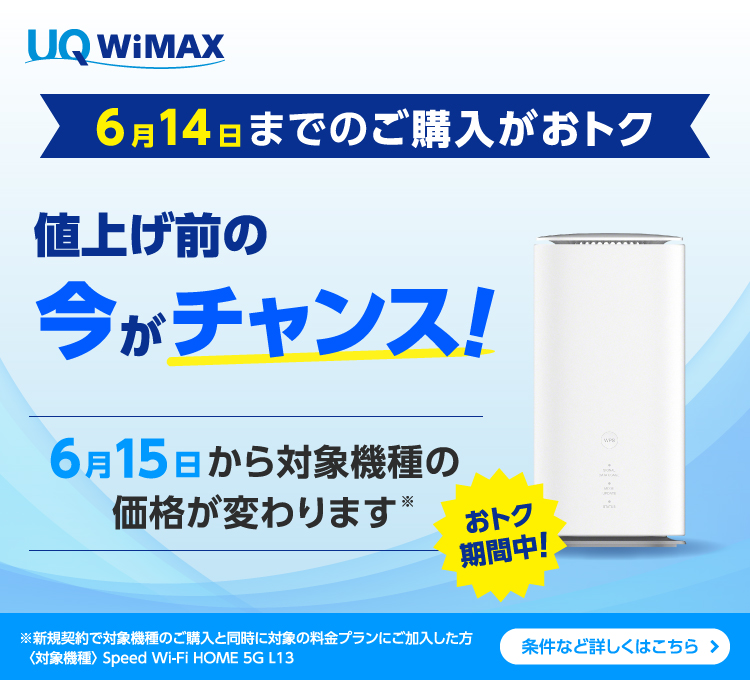 6月14日までのご購入がおトク 値上げ前の今がチャンス！ 6月15日から対象機種の価格が変わります※ ※新規契約で対象機種のご購入と同時に対象の料金プランにご加入した方〈対象機種〉Speed Wi-Fi HOME 5G L13 条件など詳しくはこちら＞