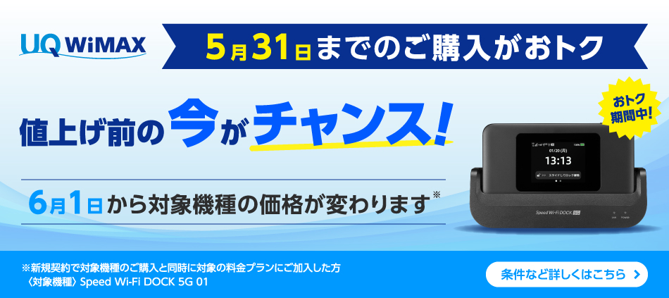 5月31日までのご購入がおトク 値上げ前の今がチャンス！ 6月1日から対象機種の価格が変わります※ ※新規契約で対象機種のご購入と同時に対象の料金プランにご加入した方〈対象機種〉Speed Wi-Fi DOCK 5G 01 条件など詳しくはこちら＞