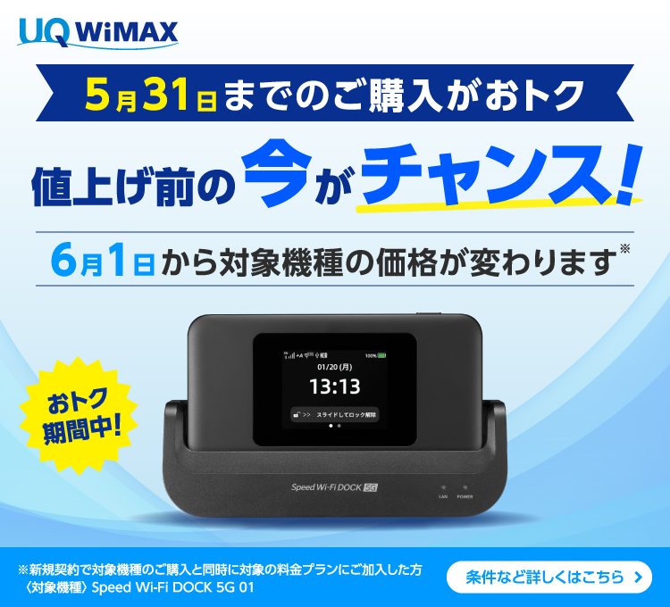 5月31日までのご購入がおトク 値上げ前の今がチャンス！ 6月1日から対象機種の価格が変わります※ ※新規契約で対象機種のご購入と同時に対象の料金プランにご加入した方〈対象機種〉Speed Wi-Fi DOCK 5G 01 条件など詳しくはこちら＞