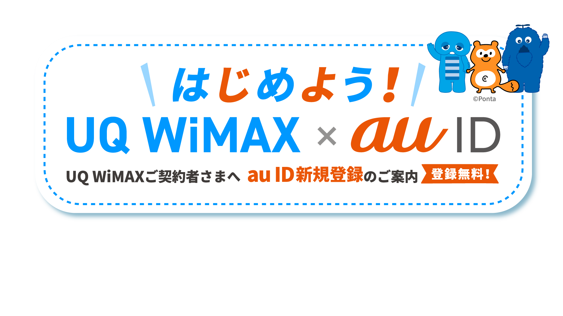 はじめよう！UQ WiMAX × au ID UQ WiMAXご契約者さまへ au ID新規登録のご案内 登録無料！ 新規契約時にau ID登録でPontaポイントがもらえる！