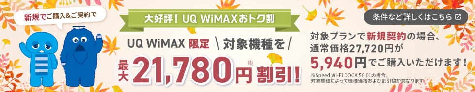 やっぱり！UQ WiMAXおトク割 UQ WiMAX限定 対象機種を最大21,780円※割引！対象プランで新規契約の場合、通常価格27,720円が5,940円でご購入いただけます！※Speed Wi-Fi DOCK 5G 01の場合。対象機種によって機種価格および割引額が異なります。条件など詳しくはこちら