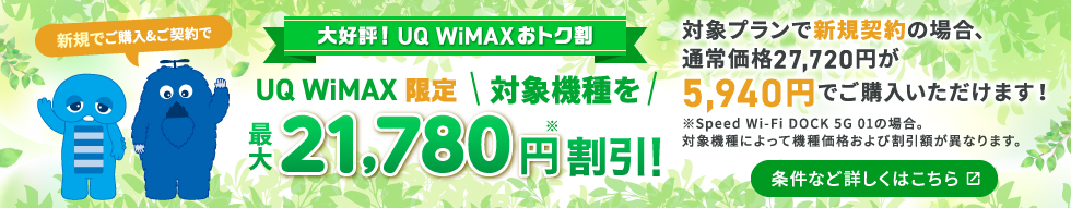やっぱり！UQ WiMAXおトク割 UQ WiMAX限定 対象機種を最大21,780円※割引！対象プランで新規契約の場合、通常価格27,720円が5,940円でご購入いただけます！※Speed Wi-Fi DOCK 5G 01の場合。対象機種によって機種価格および割引額が異なります。条件など詳しくはこちら