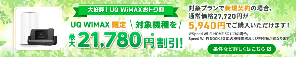 やっぱり！UQ WiMAXおトク割 UQ WiMAX限定 対象機種を最大21,780円※割引！対象プランで新規契約の場合、通常価格27,720円が5,940円でご購入いただけます！※Speed Wi-Fi DOCK 5G 01の場合。対象機種によって機種価格および割引額が異なります。条件など詳しくはこちら