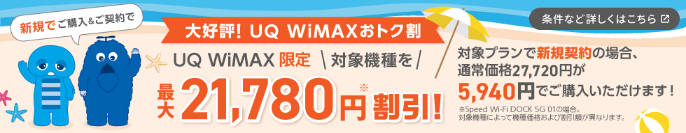 やっぱり！UQ WiMAXおトク割 UQ WiMAX限定 対象機種を最大21,780円※割引！対象プランで新規契約の場合、通常価格27,720円が5,940円でご購入いただけます！※Speed Wi-Fi DOCK 5G 01の場合。対象機種によって機種価格および割引額が異なります。条件など詳しくはこちら