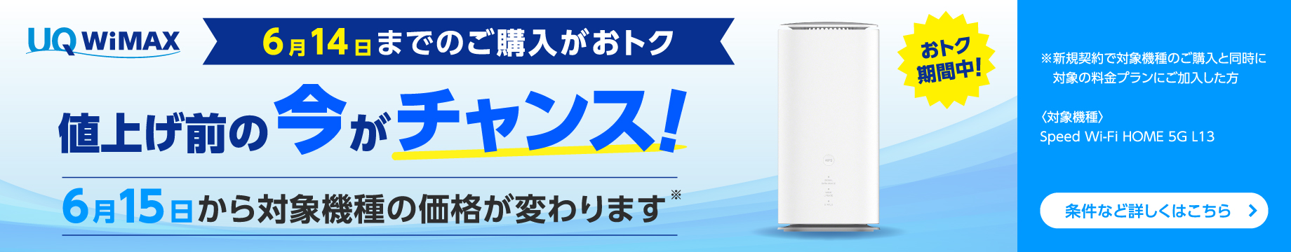 6月14日までのご購入がおトク 値上げ前の今がチャンス！ 6月15日から対象機種の価格が変わります※ ※新規契約で対象機種のご購入と同時に対象の料金プランにご加入した方〈対象機種〉Speed Wi-Fi HOME 5G L13 条件など詳しくはこちら＞