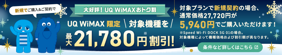 やっぱり！UQ WiMAXおトク割 UQ WiMAX限定 対象機種を最大21,780円※割引！対象プランで新規契約の場合、通常価格27,720円が5,940円でご購入いただけます！※Speed Wi-Fi DOCK 5G 01の場合。対象機種によって機種価格および割引額が異なります。条件など詳しくはこちら