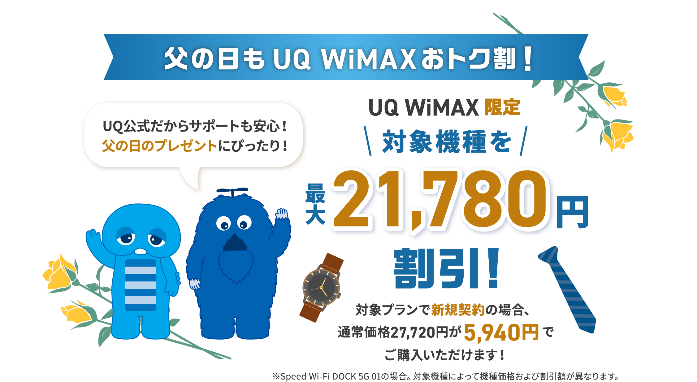 父の日もUQ WiMAXおトク割！UQ公式だからサポートも安心！父の日のプレゼントにぴったり！UQ WiMAX限定 対象機種を最大21,780円割引! 対象プランで新規契約の場合、通常価格27,720円が5,940円でご購入いただけます！※Speed Wi-Fi DOCK 5G 01の場合。対象機種によって機種価格および割引額が異なります。