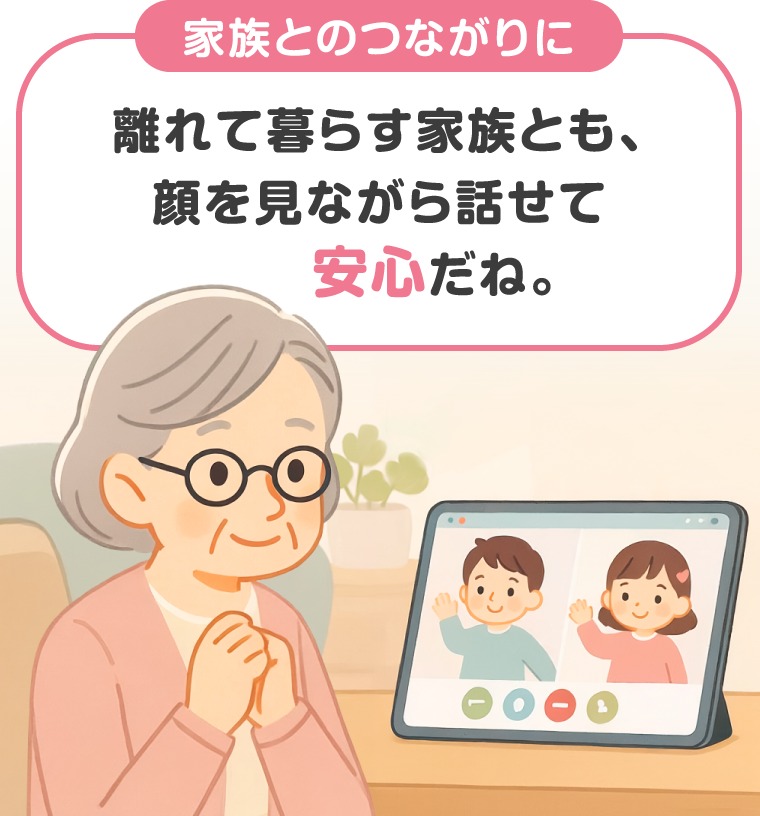 【家族とのつながりに】離れて暮らす家族とも、顔を見ながら話せて安心だね。