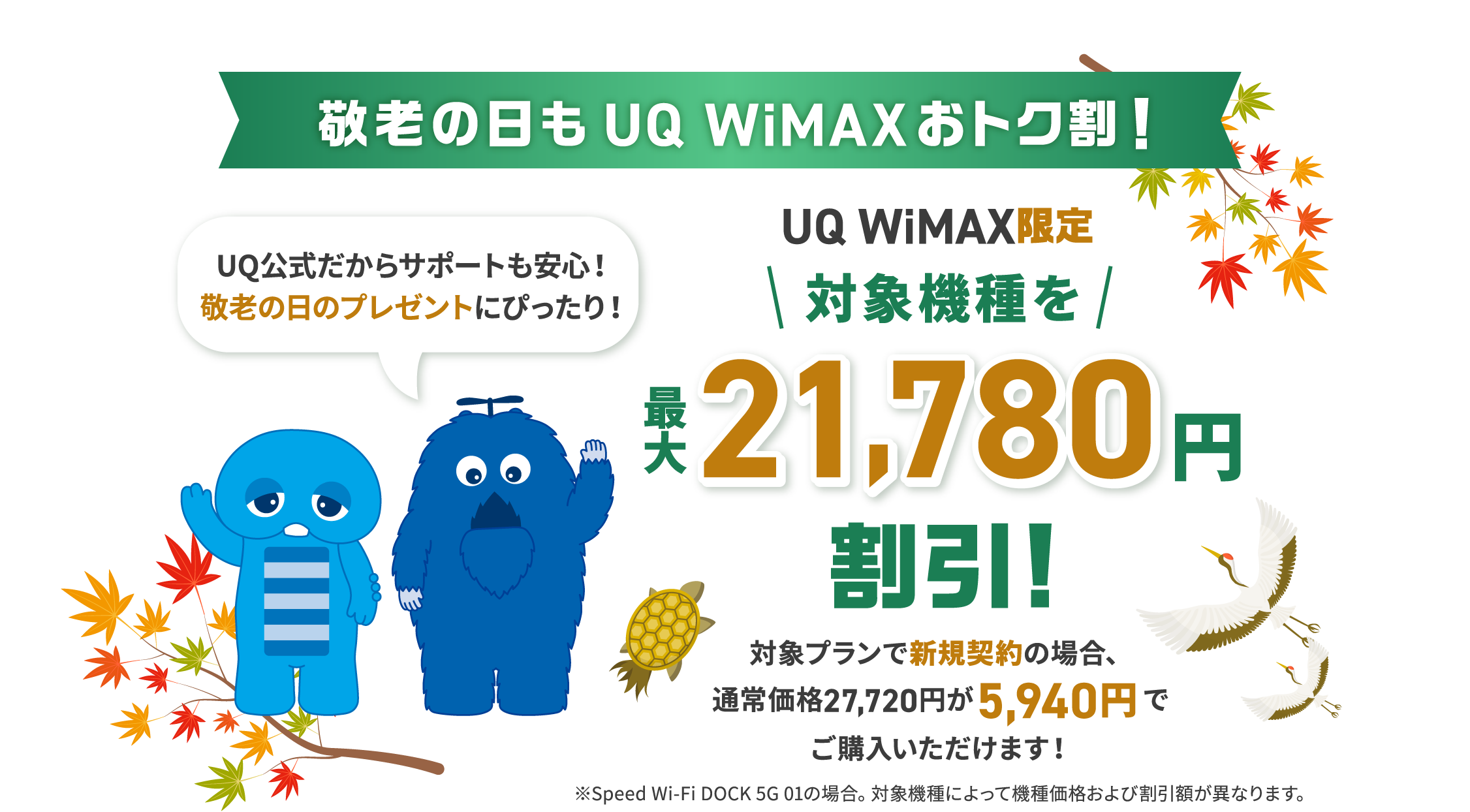 敬老の日もUQ WiMAXおトク割！UQ公式だからサポートも安心！敬老の日のプレゼントにぴったり！UQ WiMAX限定 対象機種を最大21,780円割引！対象プランで新規契約の場合、通常価格27,720円が5,940円でご購入いただけます！※Speed Wi-Fi DOCK 5G 01の場合。対象機種によって機種価格および割引額が異なります。