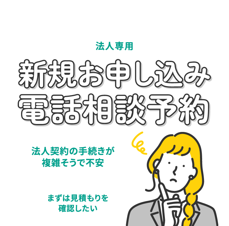 法人専用 新規お申し込み電話相談予約 法人契約の手続きが複雑そうで不安、まずは見積もりを確認したい